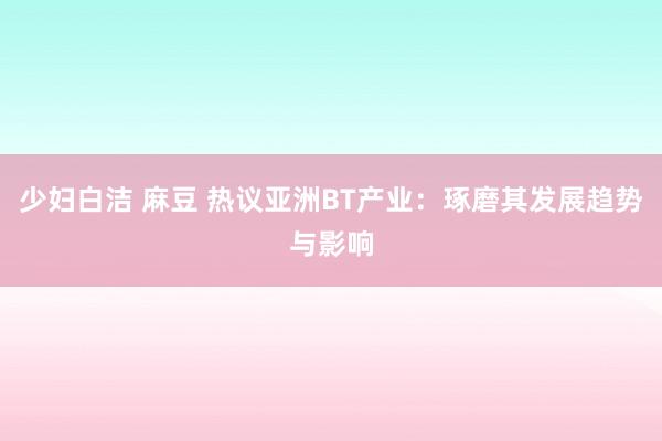 少妇白洁 麻豆 热议亚洲BT产业：琢磨其发展趋势与影响