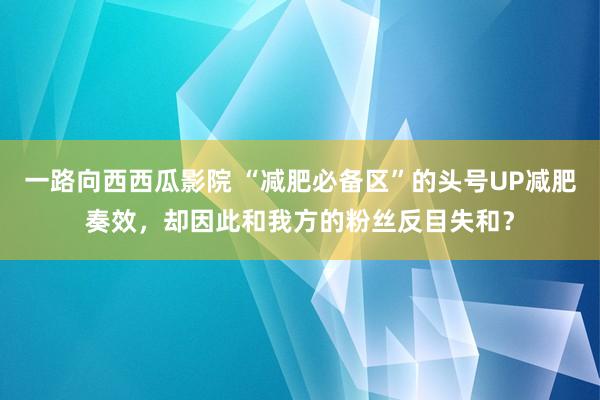 一路向西西瓜影院 “减肥必备区”的头号UP减肥奏效，却因此和我方的粉丝反目失和？