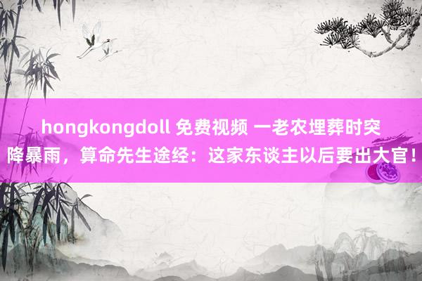 hongkongdoll 免费视频 一老农埋葬时突降暴雨，算命先生途经：这家东谈主以后要出大官！