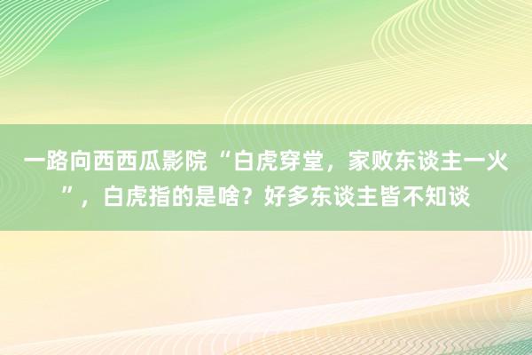 一路向西西瓜影院 “白虎穿堂，家败东谈主一火”，白虎指的是啥？好多东谈主皆不知谈