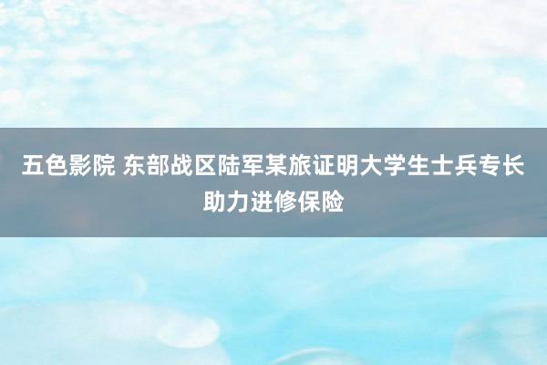 五色影院 东部战区陆军某旅证明大学生士兵专长助力进修保险