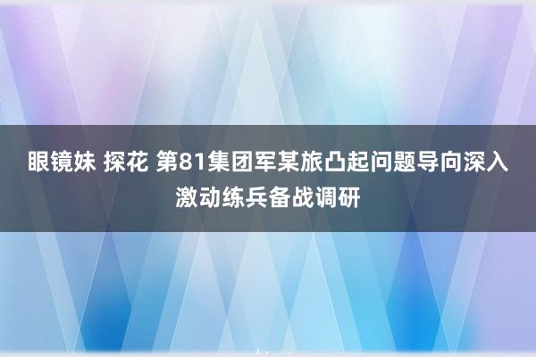 眼镜妹 探花 第81集团军某旅凸起问题导向深入激动练兵备战调研