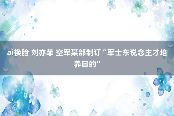 ai换脸 刘亦菲 空军某部制订“军士东说念主才培养目的”