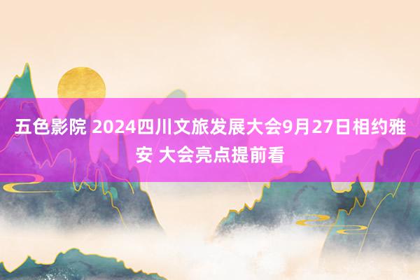 五色影院 2024四川文旅发展大会9月27日相约雅安 大会亮点提前看