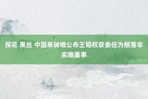 探花 黑丝 中国来骑哦公布王韬权获委任为颓落非实施董事