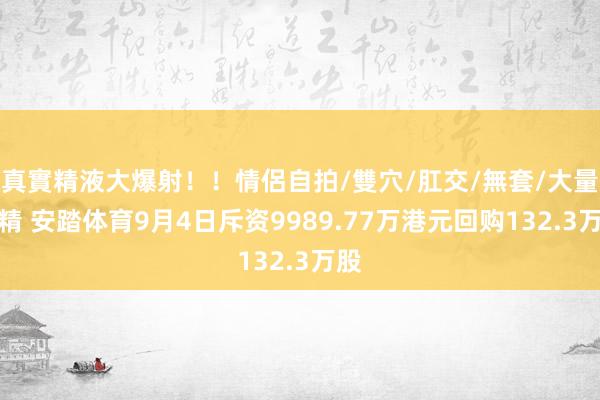 真實精液大爆射！！情侶自拍/雙穴/肛交/無套/大量噴精 安踏体育9月4日斥资9989.77万港元回购132.3万股