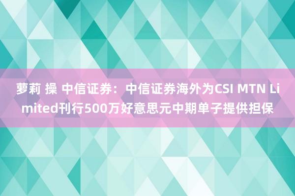 萝莉 操 中信证券：中信证券海外为CSI MTN Limited刊行500万好意思元中期单子提供担保