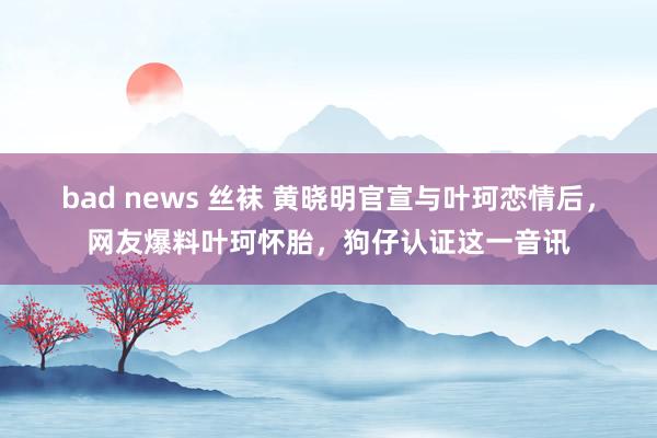 bad news 丝袜 黄晓明官宣与叶珂恋情后，网友爆料叶珂怀胎，狗仔认证这一音讯