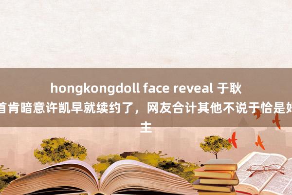 hongkongdoll face reveal 于耿介播首肯暗意许凯早就续约了，网友合计其他不说于恰是好雇主