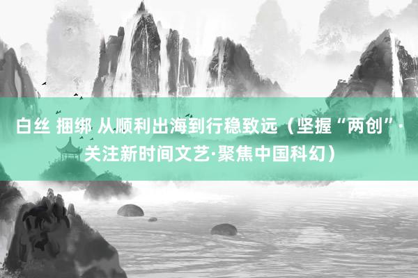 白丝 捆绑 从顺利出海到行稳致远（坚握“两创”·关注新时间文艺·聚焦中国科幻）