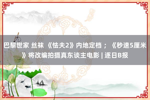 巴黎世家 丝袜 《怯夫2》内地定档 ；《秒速5厘米》将改编拍摄真东谈主电影 | 逐日B报