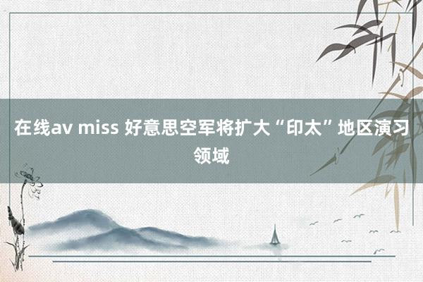 在线av miss 好意思空军将扩大“印太”地区演习领域