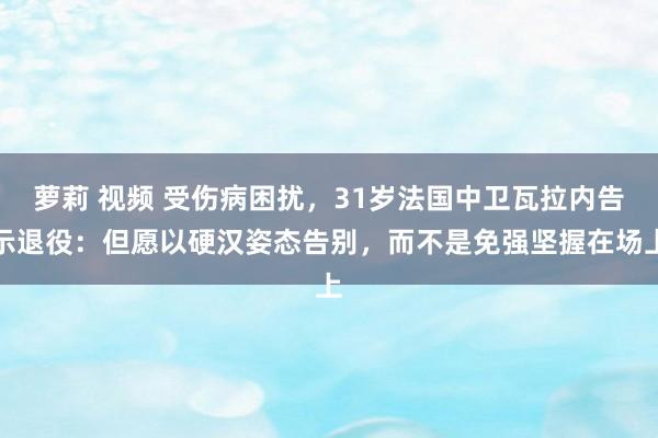 萝莉 视频 受伤病困扰，31岁法国中卫瓦拉内告示退役：但愿以硬汉姿态告别，而不是免强坚握在场上