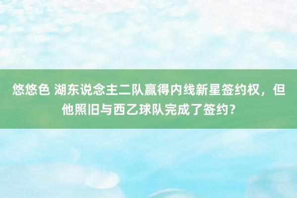 悠悠色 湖东说念主二队赢得内线新星签约权，但他照旧与西乙球队完成了签约？