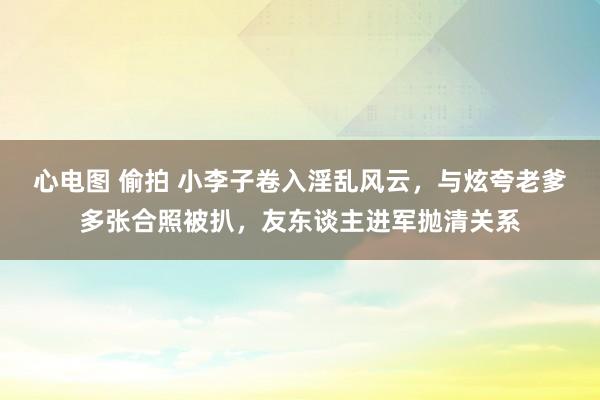 心电图 偷拍 小李子卷入淫乱风云，与炫夸老爹多张合照被扒，友东谈主进军抛清关系