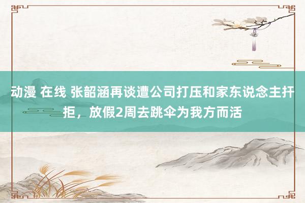 动漫 在线 张韶涵再谈遭公司打压和家东说念主扞拒，放假2周去跳伞为我方而活