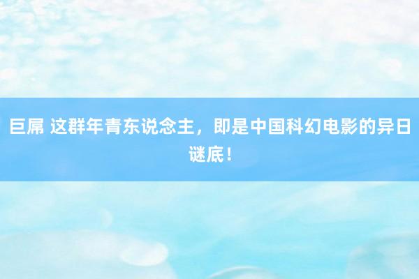 巨屌 这群年青东说念主，即是中国科幻电影的异日谜底！