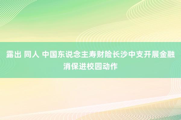 露出 同人 中国东说念主寿财险长沙中支开展金融消保进校园动作