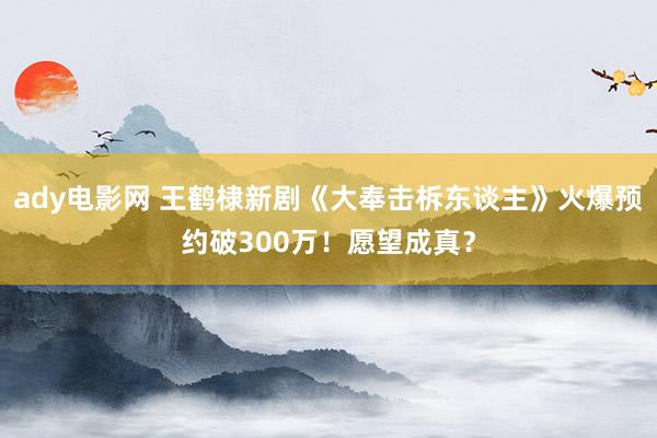 ady电影网 王鹤棣新剧《大奉击柝东谈主》火爆预约破300万！愿望成真？