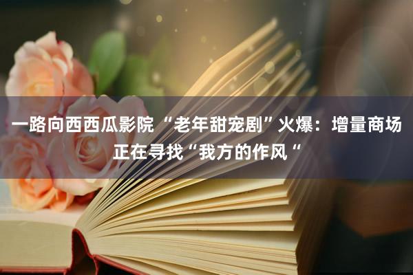 一路向西西瓜影院 “老年甜宠剧”火爆：增量商场正在寻找“我方的作风“