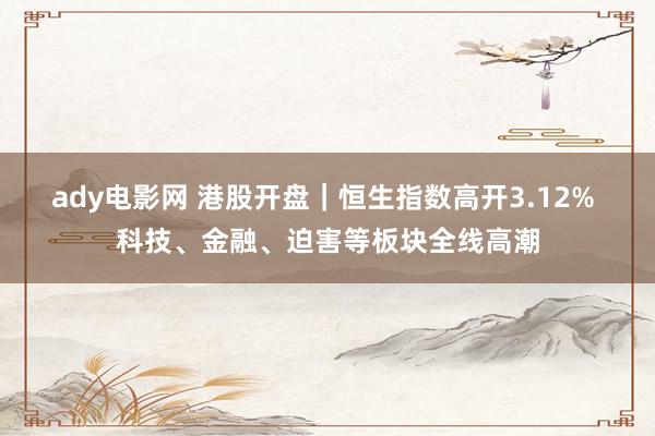 ady电影网 港股开盘｜恒生指数高开3.12% 科技、金融、迫害等板块全线高潮