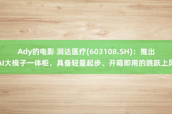 Ady的电影 润达医疗(603108.SH)：推出AI大模子一体柜，具备轻量起步、开箱即用的跳跃上风