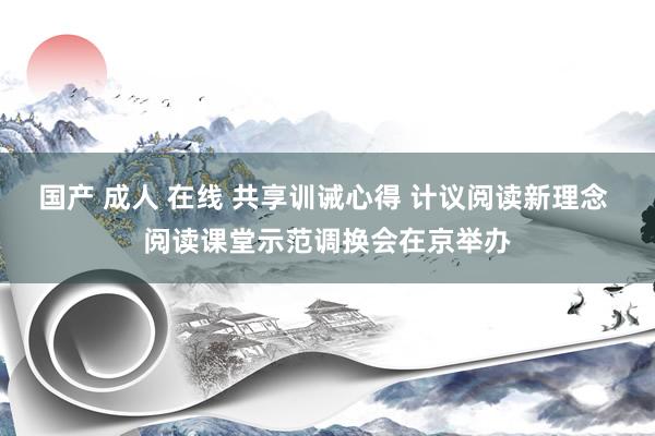 国产 成人 在线 共享训诫心得 计议阅读新理念 阅读课堂示范调换会在京举办