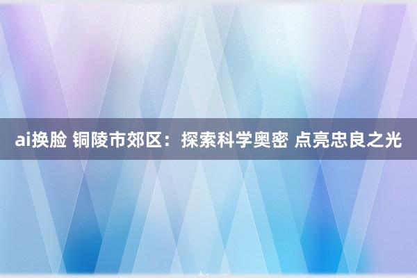 ai换脸 铜陵市郊区：探索科学奥密 点亮忠良之光