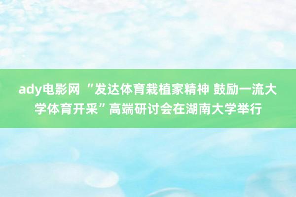 ady电影网 “发达体育栽植家精神 鼓励一流大学体育开采”高端研讨会在湖南大学举行