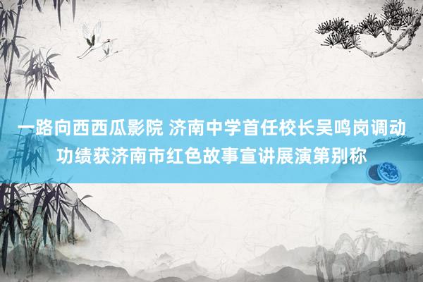 一路向西西瓜影院 济南中学首任校长吴鸣岗调动功绩获济南市红色故事宣讲展演第别称