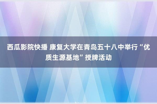 西瓜影院快播 康复大学在青岛五十八中举行“优质生源基地”授牌活动