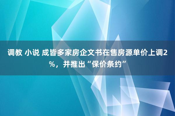 调教 小说 成皆多家房企文书在售房源单价上调2%，并推出“保价条约”