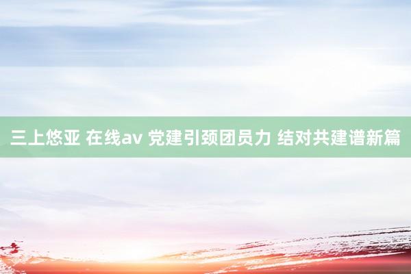 三上悠亚 在线av 党建引颈团员力 结对共建谱新篇