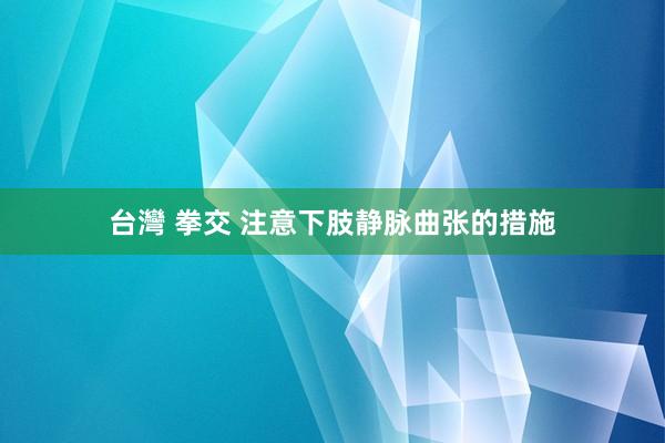 台灣 拳交 注意下肢静脉曲张的措施