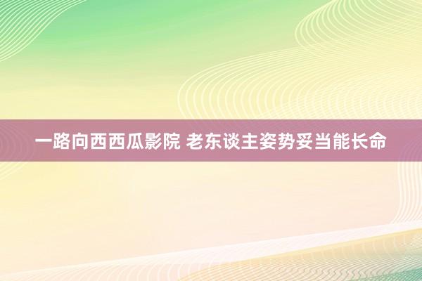 一路向西西瓜影院 老东谈主姿势妥当能长命