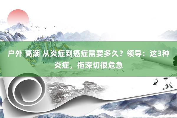 户外 高潮 从炎症到癌症需要多久？领导：这3种炎症，拖深切很危急