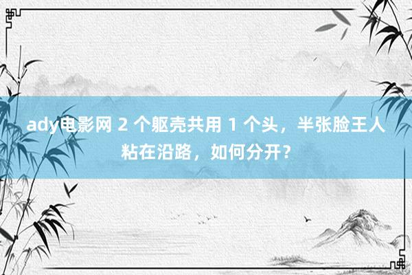 ady电影网 2 个躯壳共用 1 个头，半张脸王人粘在沿路，如何分开？