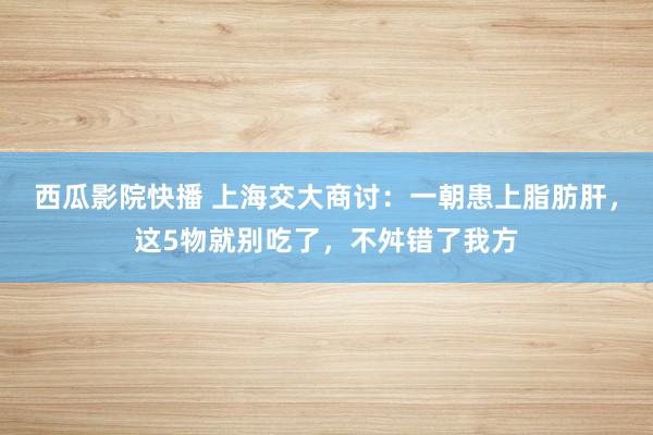 西瓜影院快播 上海交大商讨：一朝患上脂肪肝，这5物就别吃了，不舛错了我方