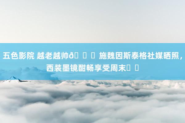 五色影院 越老越帅😎施魏因斯泰格社媒晒照，西装墨镜酣畅享受周末☀️