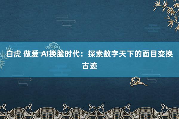 白虎 做爱 AI换脸时代：探索数字天下的面目变换古迹