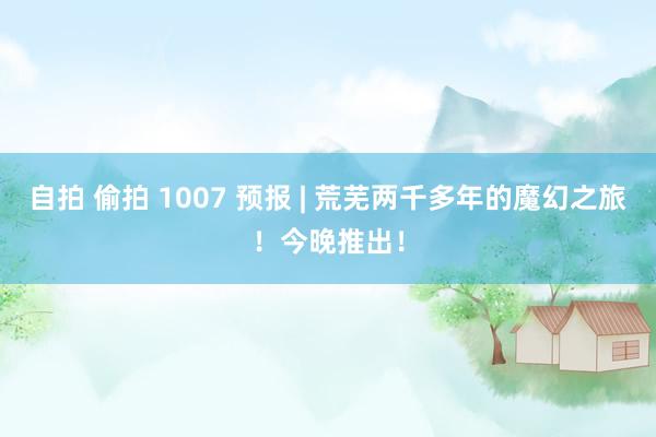 自拍 偷拍 1007 预报 | 荒芜两千多年的魔幻之旅！今晚推出！