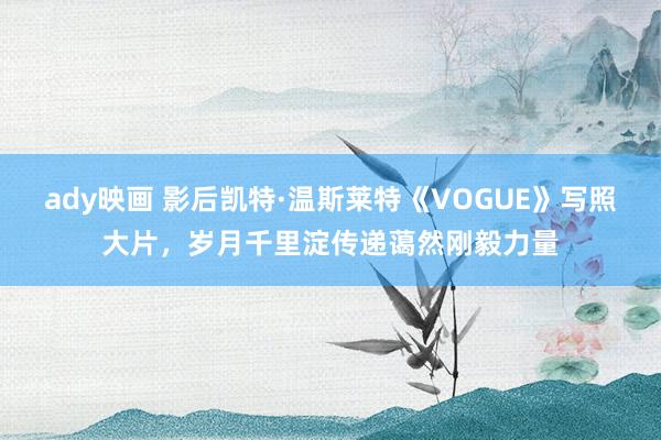 ady映画 影后凯特·温斯莱特《VOGUE》写照大片，岁月千里淀传递蔼然刚毅力量