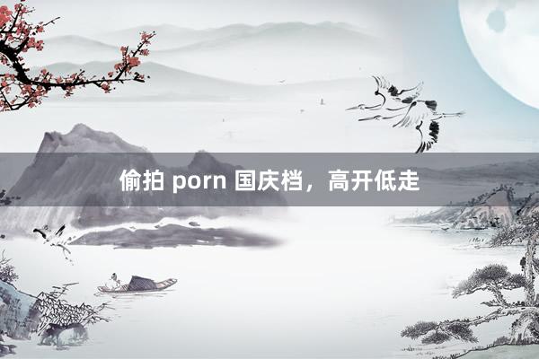 偷拍 porn 国庆档，高开低走