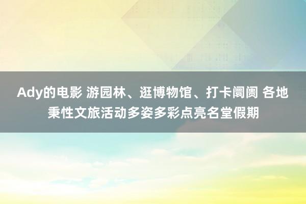 Ady的电影 游园林、逛博物馆、打卡阛阓 各地秉性文旅活动多姿多彩点亮名堂假期