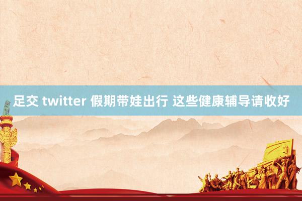 足交 twitter 假期带娃出行 这些健康辅导请收好