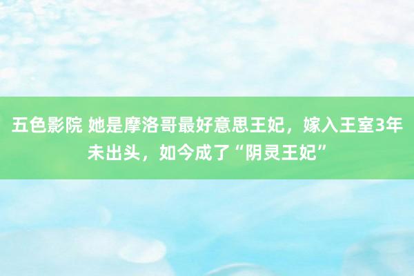 五色影院 她是摩洛哥最好意思王妃，嫁入王室3年未出头，如今成了“阴灵王妃”