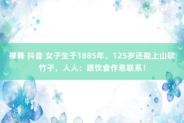 裸舞 抖音 女子生于1885年，125岁还能上山砍竹子，人人：跟饮食作息联系！