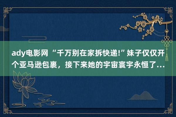 ady电影网 “千万别在家拆快递!”妹子仅仅开个亚马逊包裹，接下来她的宇宙寰宇永恒了…