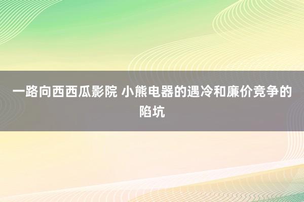 一路向西西瓜影院 小熊电器的遇冷和廉价竞争的陷坑