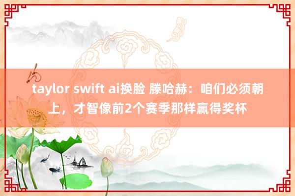 taylor swift ai换脸 滕哈赫：咱们必须朝上，才智像前2个赛季那样赢得奖杯